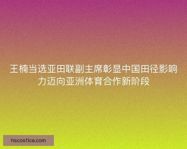 王楠当选亚田联副主席彰显中国田径影响力迈向亚洲体育合作新阶段
