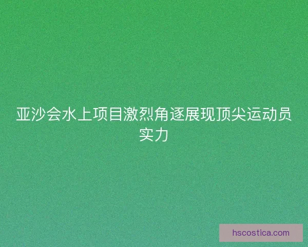 亚沙会水上项目激烈角逐展现顶尖运动员实力